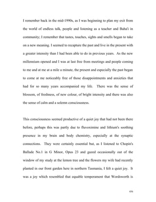 I remember back in the mid-1990s, as I was beginning to plan my exit from
the world of endless talk, people and listening as a teacher and Baha'i in
community; I remember that tastes, touches, sights and smells began to take
on a new meaning. I seemed to recapture the past and live in the present with
a greater intensity than I had been able to do in previous years. As the new
millennium opened and I was at last free from meetings and people coming
to me and at me at a mile a minute, the present and especially the past began
to come at me noticeably free of those disappointments and anxieties that
had for so many years accompanied my life. There was the sense of
blossom, of freshness, of new colour, of bright intensity and there was also
the sense of calm and a solemn consciousness.
This consciousness seemed productive of a quiet joy that had not been there
before, perhaps this was partly due to fluvoximine and lithium's soothing
presence in my brain and body chemistry, especially at the synaptic
connections. They were certainly essential but, as I listened to Chopin's
Ballade No.1 in G Minor, Opus 23 and gazed occasionally out of the
window of my study at the lemon tree and the flowers my wife had recently
planted in our front garden here in northern Tasmania, I felt a quiet joy. It
was a joy which resembled that equable temperament that Wordsworth is
456
 