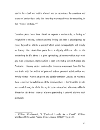 said to have had and which allowed me to experience the emotions and
events of earlier days, only this time they were recollected in tranquility, in
that "bliss of solitude."469
Canadian poets have been found to express a melancholy, a feeling of
resignation to misery, isolation and the feeling that man is encompassed by
forces beyond his ability to control which strike out repeatedly and blindly
to destroy him. Australian poets have a slightly different take on the
melancholy in life. There is a great upwhelling of humour which plays with
any high seriousness. Heroic action is seen to be futile in both Canada and
Australia. Literary subject matter often becomes so removed from life that
one finds only the residue of personal values, personal relationships and
private worlds – worlds of gloom and despair at that in Canada. In Australia
there is more of the celebration of the commonplace. I don’t want to go into
an extended analysis of the literary in both cultures but, when one adds the
dimension of a Baha’i overlay, a hybrid personality is created, a hybrid such
as myself.
469
William Wordsworth, "I Wandered Lonely As a Cloud," William
Wordsworth: Selected Poems, Dent, London, 1986(1975), p.123.
457
 