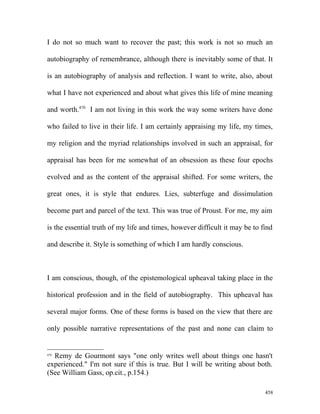 I do not so much want to recover the past; this work is not so much an
autobiography of remembrance, although there is inevitably some of that. It
is an autobiography of analysis and reflection. I want to write, also, about
what I have not experienced and about what gives this life of mine meaning
and worth.470
I am not living in this work the way some writers have done
who failed to live in their life. I am certainly appraising my life, my times,
my religion and the myriad relationships involved in such an appraisal, for
appraisal has been for me somewhat of an obsession as these four epochs
evolved and as the content of the appraisal shifted. For some writers, the
great ones, it is style that endures. Lies, subterfuge and dissimulation
become part and parcel of the text. This was true of Proust. For me, my aim
is the essential truth of my life and times, however difficult it may be to find
and describe it. Style is something of which I am hardly conscious.
I am conscious, though, of the epistemological upheaval taking place in the
historical profession and in the field of autobiography. This upheaval has
several major forms. One of these forms is based on the view that there are
only possible narrative representations of the past and none can claim to
470
Remy de Gourmont says "one only writes well about things one hasn't
experienced." I'm not sure if this is true. But I will be writing about both.
(See William Gass, op.cit., p.154.)
458
 