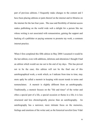 part of previous editions. I frequently make changes to the content and I
have been placing editions or parts thereof on the internet and in libraries on
the internet for the last four years. The ease and flexibility of internet access
makes publishing on the world wide web a delight for a person like me
whose writing is not associated with remuneration, gaining the support and
backing of a publisher or paying someone to promote my work, a common
internet practice.
When I first completed this fifth edition in May 2004 I assumed it would be
the last edition; even with additions, deletions and alterations I thought I had
an edition which would see me out to the end of my days. This has proved
not to be the case; this edition will not be the final one of this
autobiographical work, a work which, as I indicate from time to time, may
more aptly be called a memoir in keeping with recent trends in terms and
nomenclature. A memoir is slightly different from an autobiography.
Traditionally, a memoir focuses on the "life and times" of the writer and
often a special part of a life, a special occasion or theme in a life; it is less
structured and less chronologically precise than an autobiography. An
autobiography has a narrower, more intimate focus on the memories,
feelings and emotions of the writer and, as the historical novelist Gore Vidal
46
 