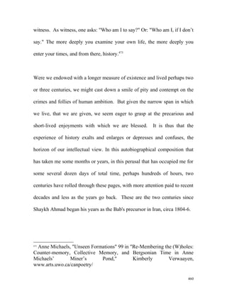 witness. As witness, one asks: "Who am I to say?" Or: "Who am I, if I don’t
say." The more deeply you examine your own life, the more deeply you
enter your times, and from there, history.473
Were we endowed with a longer measure of existence and lived perhaps two
or three centuries, we might cast down a smile of pity and contempt on the
crimes and follies of human ambition. But given the narrow span in which
we live, that we are given, we seem eager to grasp at the precarious and
short-lived enjoyments with which we are blessed. It is thus that the
experience of history exalts and enlarges or depresses and confuses, the
horizon of our intellectual view. In this autobiographical composition that
has taken me some months or years, in this perusal that has occupied me for
some several dozen days of total time, perhaps hundreds of hours, two
centuries have rolled through these pages, with more attention paid to recent
decades and less as the years go back. These are the two centuries since
Shaykh Ahmad began his years as the Bab's precursor in Iran, circa 1804-6.
473
Anne Michaels, "Unseen Formations" 99 in "Re-Membering the (W)holes:
Counter-memory, Collective Memory, and Bergsonian Time in Anne
Michaels’ Miner’s Pond," Kimberly Verwaayen,
www.arts.uwo.ca/canpoetry/
460
 