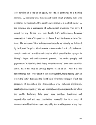 The duration of a life or an epoch, my life, is contracted to a fleeting
moment. At the same time, this physical world, which gradually burst with
wonder as the years rolled by, rapidly grew smaller as a result of radio, TV,
the computer and a cornucopia of technological inventions. The grave, I
sensed by my thirties, was ever beside life's achievement, however
unconscious I was of its presence or should I say its absence most of the
time. The success of life's ambition was instantly, or virtually so, followed
by the loss of the prize. Our immortal reason survived as it reflected on the
complex series of calamities and victories which passed before my eyes in
history's larger and multi-coloured garment. The entire panoply and
pageantry of it all faintly dwelt in my remembrance as I went about my daily
duties. So is this true in varying degrees of all of us. And it is this
remembrance that I write about in this autobiography, these fleeting years in
which the Baha'i Faith and the world have been transformed; in which the
processes of integration and disintegration were gathering momentum,
accelerating unobtrusively and yet, ironically, quite conspicuously; in which
the world's landscape daily grew more desolate, threatening and
unpredictable and yet more comfortable physically due to a range of
consumer durables that were not enjoyed by the world's peoples at any time
461
 