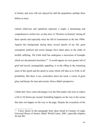 in history and were still not enjoyed by half the population, perhaps three
billion or more.
Liberal relativism and capitalism represent a single, a dominating and
comprehensive world-view, as they have in "Western civilization" during all
these epochs and especially since the fall of communism in the late 1980s.
Against this background, during these several epochs of my life, great
conceptual, political and social changes have taken place in the midst of
terrible suffering. The Faith itself has undergone a succession of triumphs
which are documented elsewhere.474
It would appear an even greater toll of
grief and travail, unimaginably appalling, is in the offing in the remaining
years of this epoch and the epoch to come which will take us to 2144, in all
probability. But there is too, somewhere down the track, a vision of great
glory and beauty for man and society--from a Baha'i perspective.
I think that I have some advantages over the film-maker who tries to reduce
a life to 24 frames per second. Something happens on the way to the screen
that does not happen on the way to the page. Despite the evocations of the
474
I have drawn in this paragraph from ideas found in Century of Light,
Universal House of Justice, Baha'i World Centre, 2001, especially chapters
XI and XII.
462
 