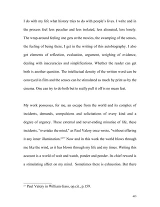 I do with my life what history tries to do with people’s lives. I write and in
the process feel less peculiar and less isolated, less alienated, less lonely.
The wrap-around feeling one gets at the movies, the swamping of the senses,
the feeling of being there, I get in the writing of this autobiography. I also
get elements of reflection, evaluation, argument, weighing of evidence,
dealing with inaccuracies and simplifications. Whether the reader can get
both is another question. The intellectual density of the written word can be
conveyed in film and the senses can be stimulated as much by print as by the
cinema. One can try to do both but to really pull it off is no mean feat.
My work possesses, for me, an escape from the world and its complex of
incidents, demands, compulsions and solicitations of every kind and a
degree of urgency. These external and never-ending minutiae of life, these
incidents, “overtake the mind," as Paul Valery once wrote, "without offering
it any inner illumination."477
Now and in this work the world blows through
me like the wind, as it has blown through my life and my times. Writing this
account is a world of wait and watch, ponder and ponder. Its chief reward is
a stimulating affect on my mind. Sometimes there is exhaustion. But there
477
Paul Valery in William Gass, op.cit., p.159.
465
 