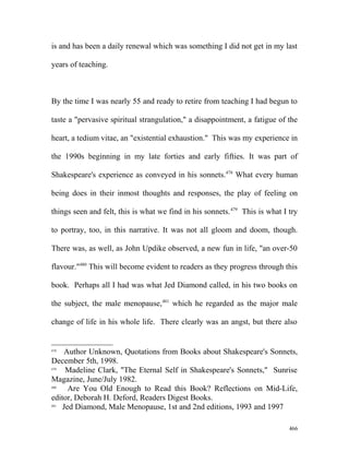 is and has been a daily renewal which was something I did not get in my last
years of teaching.
By the time I was nearly 55 and ready to retire from teaching I had begun to
taste a "pervasive spiritual strangulation," a disappointment, a fatigue of the
heart, a tedium vitae, an "existential exhaustion." This was my experience in
the 1990s beginning in my late forties and early fifties. It was part of
Shakespeare's experience as conveyed in his sonnets.478
What every human
being does in their inmost thoughts and responses, the play of feeling on
things seen and felt, this is what we find in his sonnets.479
This is what I try
to portray, too, in this narrative. It was not all gloom and doom, though.
There was, as well, as John Updike observed, a new fun in life, "an over-50
flavour."480
This will become evident to readers as they progress through this
book. Perhaps all I had was what Jed Diamond called, in his two books on
the subject, the male menopause,481
which he regarded as the major male
change of life in his whole life. There clearly was an angst, but there also
478
Author Unknown, Quotations from Books about Shakespeare's Sonnets,
December 5th, 1998.
479
Madeline Clark, "The Eternal Self in Shakespeare's Sonnets," Sunrise
Magazine, June/July 1982.
480
Are You Old Enough to Read this Book? Reflections on Mid-Life,
editor, Deborah H. Deford, Readers Digest Books.
481
Jed Diamond, Male Menopause, 1st and 2nd editions, 1993 and 1997
466
 