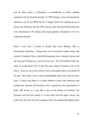 was an inner peace, a dichotomy, a contradiction in terms, perhaps
consistent with my bi-polar disorder. In 1998 I began a series of testosterone
injections, not for my libido but for a fatigue which was making me go to
sleep every afternoon. By late 1999, and my early retirement these injections
were discontinued. The fatigue and angst gradually dissipated as the new
millennium opened.
What I write here is closer to history than most dramatic film or
documentary television. Things have to be invented to make stories, the
content of dramatic film, a smooth documentary hour, coherent, intense and
one that can be fitted into a two hour time-slot. The most difficult thing for
many to accept about film is that this most literal of media is not at all
literal. What we see on the screen is less a description than an invention of
the past. But what is here in this autobiography deals with ‘just the facts,
mam.’ It deals with them in a certain fashion to deal with coherence and
incoherence, intensity and boredom, time’s regularities and irregularities. It
deals with history in a way that is new in the history of literature. For
literature until the last century or so has dealt with the upper classes, the
well-to-do, and only since the coming of these two modern Revelations have
467
 