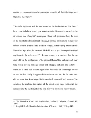 ordinary, everyday, men and women, even begun to tell their stories or have
them told by others.482
The awful mysteries and the true nature of the institutions of this Faith I
have come to believe in and give a context to in this narrative as well as the
devotional side of my life's experience I have both concealed from the eyes
of the multitudes of humankind. Indeed, it seemed necessary to exercise the
utmost caution, even to affect a certain secrecy, in these early epochs of this
Formative Age when the tenets of this Faith are, as yet, "improperly defined
and imperfectly understood."483
It was a secrecy, a caution, that for me
derived from the implications of the claim of Baha'u'llah, a claim which over
time would involve both opposition and struggle, authority and victory. I
often felt a little like a secret-agent man possessed of knowledge no one
around me had. Sadly, it appeared that those around me, for the most part,
did not want that knowledge. So it was that I possessed only some of the
equation, the analogy, the picture of the secret-agent man. I often felt the
romance and the excitement of the role, however subdued it was by reality.
482
"An Interview With Louis Auchincloss," Atlantic Unbound, October 15,
1997.
483
Shoghi Effendi, Baha'i Administration, Wilmette, 1968(1928), p.140.
468
 