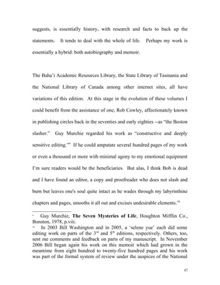 suggests, is essentially history, with research and facts to back up the
statements. It tends to deal with the whole of life. Perhaps my work is
essentially a hybrid: both autobiography and memoir.
The Baha’i Academic Resources Library, the State Library of Tasmania and
the National Library of Canada among other internet sites, all have
variations of this edition. At this stage in the evolution of these volumes I
could benefit from the assistance of one, Rob Cowley, affectionately known
in publishing circles back in the seventies and early eighties --as “the Boston
slasher.” Guy Murchie regarded his work as “constructive and deeply
sensitive editing.”9
If he could amputate several hundred pages of my work
or even a thousand or more with minimal agony to my emotional equipment
I’m sure readers would be the beneficiaries. But alas, I think Bob is dead
and I have found an editor, a copy and proofreader who does not slash and
burn but leaves one's soul quite intact as he wades through my labyrinthine
chapters and pages, smooths it all out and excises undesirable elements.10
9
Guy Murchie, The Seven Mysteries of Life, Houghton Mifflin Co.,
Bonston, 1978, p.viii.
10
In 2003 Bill Washington and in 2005, a ‘selene yue’ each did some
editing work on parts of the 3rd
and 5th
editions, respectively. Others, too,
sent me comments and feedback on parts of my manuscript. In November
2006 Bill began again his work on this memoir which had grown in the
meantime from eight hundred to twenty-five hundred pages and his work
was part of the formal system of review under the auspices of the National
47
 