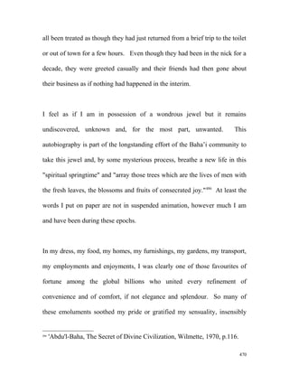 all been treated as though they had just returned from a brief trip to the toilet
or out of town for a few hours. Even though they had been in the nick for a
decade, they were greeted casually and their friends had then gone about
their business as if nothing had happened in the interim.
I feel as if I am in possession of a wondrous jewel but it remains
undiscovered, unknown and, for the most part, unwanted. This
autobiography is part of the longstanding effort of the Baha’i community to
take this jewel and, by some mysterious process, breathe a new life in this
"spiritual springtime" and "array those trees which are the lives of men with
the fresh leaves, the blossoms and fruits of consecrated joy."486
At least the
words I put on paper are not in suspended animation, however much I am
and have been during these epochs.
In my dress, my food, my homes, my furnishings, my gardens, my transport,
my employments and enjoyments, I was clearly one of those favourites of
fortune among the global billions who united every refinement of
convenience and of comfort, if not elegance and splendour. So many of
these emoluments soothed my pride or gratified my sensuality, insensibly
486
'Abdu'l-Baha, The Secret of Divine Civilization, Wilmette, 1970, p.116.
470
 