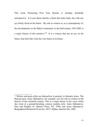 This work, Pioneering Over Four Epochs, is strongly, decidedly
introspective. It is just about entirely a book that looks back, but with one
eye firmly fixed on the future. My role as witness to, as a contemporary of,
the developments in the Baha'i community in the half-century 1953-2003 is
a major feature of this narrative.490
It is a witness that has an eye on the
future, that feels like it has the very future in its bones.
490
Writers and poets often see themselves in general, in thematic terms. The
Russian poet, Anna Akhmatova, for example, saw her role as witness to the
horrors of the twentieth century. This is a major theme in her verse which
she wrote in a ground-breaking, concise modern style. Anna Akhmatova:
Poet and Prophet, St. Martin's Press, NY, 1994; and Anna Akhmatova:
Biographical/Historical Overview, Jill T. Dybka, Internet Site, 2003.
473
 
