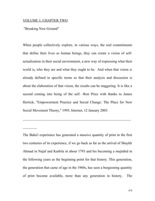 VOLUME 1: CHAPTER TWO
"Breaking New Ground"
When people collectively explore, in various ways, the real commitments
that define their lives as human beings, they can create a vision of self-
actualization in their social environment, a new way of expressing what their
world is, who they are and what they ought to be. And when that vision is
already defined in specific terms so that their analysis and discussion is
about the elaboration of that vision, the results can be staggering. It is like a
second coming into being of the self. -Ron Price with thanks to James
Herrick, "Empowerment Practice and Social Change: The Place for New
Social Movement Theory," 1995, Internet, 12 January 2003.
_____________________________________________________________
________
The Baha'i experience has generated a massive quantity of print in the first
two centuries of its experience, if we go back as far as the arrival of Shaykh
Ahmad in Najaf and Karbila in about 1793 and his becoming a mujtahid in
the following years as the beginning point for that history. This generation,
the generation that came of age in the 1960s, has seen a burgeoning quantity
of print become available, more than any generation in history. The
474
 