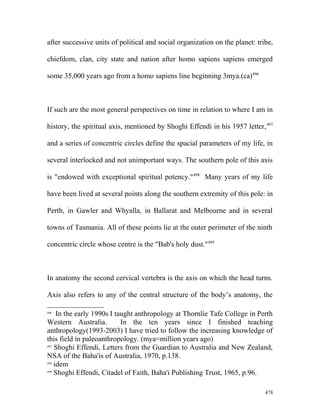 after successive units of political and social organization on the planet: tribe,
chiefdom, clan, city state and nation after homo sapiens sapiens emerged
some 35,000 years ago from a homo sapiens line beginning 3mya.(ca)496
If such are the most general perspectives on time in relation to where I am in
history, the spiritual axis, mentioned by Shoghi Effendi in his 1957 letter,497
and a series of concentric circles define the spacial parameters of my life, in
several interlocked and not unimportant ways. The southern pole of this axis
is "endowed with exceptional spiritual potency."498
Many years of my life
have been lived at several points along the southern extremity of this pole: in
Perth, in Gawler and Whyalla, in Ballarat and Melbourne and in several
towns of Tasmania. All of these points lie at the outer perimeter of the ninth
concentric circle whose centre is the "Bab's holy dust."499
In anatomy the second cervical vertebra is the axis on which the head turns.
Axis also refers to any of the central structure of the body’s anatomy, the
496
In the early 1990s I taught anthropology at Thornlie Tafe College in Perth
Western Australia. In the ten years since I finished teaching
anthropology(1993-2003) I have tried to follow the increasing knowledge of
this field in paleoanthropology. (mya=million years ago)
497
Shoghi Effendi, Letters from the Guardian to Australia and New Zealand,
NSA of the Baha'is of Australia, 1970, p.138.
498
idem
499
Shoghi Effendi, Citadel of Faith, Baha'i Publishing Trust, 1965, p.96.
478
 