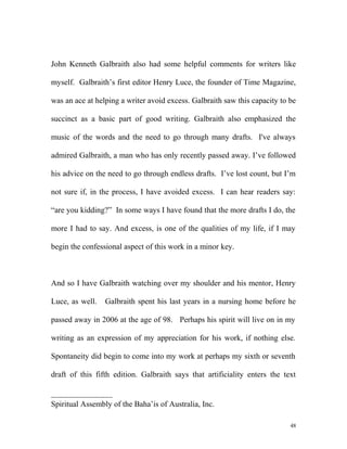 John Kenneth Galbraith also had some helpful comments for writers like
myself. Galbraith’s first editor Henry Luce, the founder of Time Magazine,
was an ace at helping a writer avoid excess. Galbraith saw this capacity to be
succinct as a basic part of good writing. Galbraith also emphasized the
music of the words and the need to go through many drafts. I've always
admired Galbraith, a man who has only recently passed away. I’ve followed
his advice on the need to go through endless drafts. I’ve lost count, but I’m
not sure if, in the process, I have avoided excess. I can hear readers say:
“are you kidding?” In some ways I have found that the more drafts I do, the
more I had to say. And excess, is one of the qualities of my life, if I may
begin the confessional aspect of this work in a minor key.
And so I have Galbraith watching over my shoulder and his mentor, Henry
Luce, as well. Galbraith spent his last years in a nursing home before he
passed away in 2006 at the age of 98. Perhaps his spirit will live on in my
writing as an expression of my appreciation for his work, if nothing else.
Spontaneity did begin to come into my work at perhaps my sixth or seventh
draft of this fifth edition. Galbraith says that artificiality enters the text
Spiritual Assembly of the Baha’is of Australia, Inc.
48
 