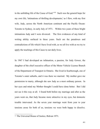 in the unfolding life of the Cause of God.”503
Such was the general hope for
my own life, 'intimations of thrilling developments,' as I flew, with my first
wife, Judy, across the North American continent and the Pacific Ocean:
Toronto to Sydney, in early July of 1971. Within two years of these bright
intimations Judy and I were divorced. The first evidences of any kind of
writing ability surfaced in these years. Such are the paradoxes and
contradictions of life which I have lived with, as we all live with as we try to
apply the teachings of this Cause to our daily lives.
In 1967 I had developed an infatuation, a passion, for Judy Gower, the
daughter of the chief executive officer of the Motor Vehicle License Branch
of the Department of Transport in Ontario. She lived in Scarborough, one of
Toronto’s outer suburbs, and it was there we married. My mother gave me
permission to marry, although she saw Judy as a most ordinary person. In
her eyes and mind my Mother thought I could have done better. But I did
not see it this way at all. I found both before my marriage and after as the
years went on, that Judy became more attractive in my eyes, but domestic
trouble intervened. As the seven year marriage went from year to year
tensions arose for both of us, tensions we were both happy to dissolve.
503
The Universal House of Justice, Ridvan 1971.
481
 