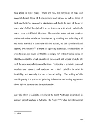 take place in these pages. There are, too, the narratives of hope and
accomplishment, those of disillusionment and failure, as well as those of
faith and belief as opposed to skepticism and doubt. In each of these, or
some mix of all of them(which it seems is the case with mine), individuals
act to create or fulfil their identities. The narrative serves to frame or orient
action and action transforms the narrative by enriching and validating it. If
the public narrative is consistent with our actions, we can say that self and
identity are authentic.505
If there are opposing narratives, contradictions or
even falsities, you might say that this is simply part of the dynamic nature of
identity, an identity which operates in the context and texture of daily life
with the same contradictions and falsities. For identity is not static, pure and
unadulterated: context and audience are critical variables in what is
inevitably, and certainly for me, a hybrid reality. The writing of this
autobiography is a process of gathering information and testing hypotheses
about myself, my roles and my relationships.
Judy and I flew to Australia to work for the South Australian government as
primary school teachers in Whyalla. By April 1971 when the international
505
idem
483
 