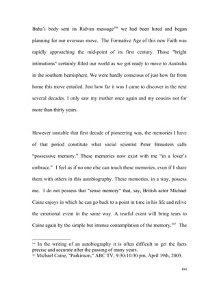 Baha’i body sent its Ridvan message506
we had been hired and began
planning for our overseas move. The Formative Age of this new Faith was
rapidly approaching the mid-point of its first century. Those "bright
intimations" certainly filled our world as we got ready to move to Australia
in the southern hemisphere. We were hardly conscious of just how far from
home this move entailed. Just how far it was I came to discover in the next
several decades. I only saw my mother once again and my cousins not for
more than thirty years.
However unstable that first decade of pioneering was, the memories I have
of that period constitute what social scientist Peter Braustein calls
“possessive memory.” These memories now exist with me “in a lover’s
embrace.” I feel as if no one else can touch these memories, even if I share
them with others in this autobiography. These memories, in a way, possess
me. I do not possess that "sense memory" that, say, British actor Michael
Caine enjoys in which he can go back to a point in time in his life and relive
the emotional event in the same way. A tearful event will bring tears to
Caine again by the simple but intense contemplation of the memory.507
The
506
In the writing of an autobiography it is often difficult to get the facts
precise and accurate after the passing of many years.
507
Michael Caine, "Parkinson," ABC TV, 9:30-10:30 pm, April 19th, 2003.
484
 