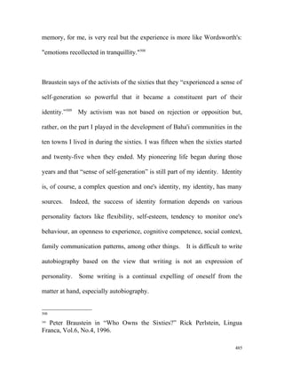 memory, for me, is very real but the experience is more like Wordsworth's:
"emotions recollected in tranquillity."508
Braustein says of the activists of the sixties that they “experienced a sense of
self-generation so powerful that it became a constituent part of their
identity.”509
My activism was not based on rejection or opposition but,
rather, on the part I played in the development of Baha'i communities in the
ten towns I lived in during the sixties. I was fifteen when the sixties started
and twenty-five when they ended. My pioneering life began during those
years and that “sense of self-generation” is still part of my identity. Identity
is, of course, a complex question and one's identity, my identity, has many
sources. Indeed, the success of identity formation depends on various
personality factors like flexibility, self-esteem, tendency to monitor one's
behaviour, an openness to experience, cognitive competence, social context,
family communication patterns, among other things. It is difficult to write
autobiography based on the view that writing is not an expression of
personality. Some writing is a continual expelling of oneself from the
matter at hand, especially autobiography.
508
509
Peter Braustein in “Who Owns the Sixties?” Rick Perlstein, Lingua
Franca, Vol.6, No.4, 1996.
485
 