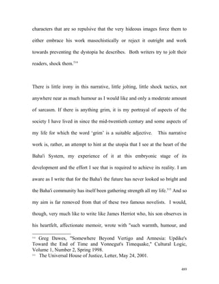 characters that are so repulsive that the very hideous images force them to
either embrace his work masochistically or reject it outright and work
towards preventing the dystopia he describes. Both writers try to jolt their
readers, shock them.514
There is little irony in this narrative, little jolting, little shock tactics, not
anywhere near as much humour as I would like and only a moderate amount
of sarcasm. If there is anything grim, it is my portrayal of aspects of the
society I have lived in since the mid-twentieth century and some aspects of
my life for which the word ‘grim’ is a suitable adjective. This narrative
work is, rather, an attempt to hint at the utopia that I see at the heart of the
Baha'i System, my experience of it at this embryonic stage of its
development and the effort I see that is required to achieve its reality. I am
aware as I write that for the Baha'i the future has never looked so bright and
the Baha'i community has itself been gathering strength all my life.515
And so
my aim is far removed from that of these two famous novelists. I would,
though, very much like to write like James Herriot who, his son observes in
his heartfelt, affectionate memoir, wrote with "such warmth, humour, and
514
Greg Dawes, "Somewhere Beyond Vertigo and Amnesia: Updike's
Toward the End of Time and Vonnegut's Timequake," Cultural Logic,
Volume 1, Number 2, Spring 1998.
515
The Universal House of Justice, Letter, May 24, 2001.
489
 