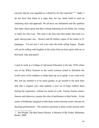 sincerity that he was regarded as a friend by all who read him."516
Sadly, I
do not have that talent or a topic that, for me, lends itself to such an
endearing style and approach. We all have our limitations and the qualities
that make others great and their writing endearing do not define my writing
or make me who I am. The style is the man and what makes that style is a
quite idiosyncratic mix. Herriot sold 60 million copies of his books in 21
languages. I’m not sure I will even enter the book selling league. People
will not be rolling with laughter in the aisles from an hour spent with me in
this book. Alas and alack!!
I used to work at a College of Advanced Education in the late 1970s where
one of my fellow lecturers in the social sciences aimed to dismantle the
world views of his students, to shake them up, so to speak. I, too, want to do
this, but my method is to be much gentler, to go around to the back door
and, like a surgeon, give said students a new set of lungs without them
feeling the experience, without too much of a jolt. Various fiction writers,
famous and otherwise, assume the roles of performers in their books. At the
centre of brilliantly imagined worlds these writers become actors who put on
dazzling performances. The narrative personae in these works assume roles
516
Jim Wright, The Real James Herriot: A Memoir of My Father, Ballantine
Books, 2000.
490
 