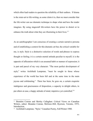 which often lead readers to question the reliability of their authors. If drama
is the sister-art to life-writing, as some claim it is, then we must consider that
the life-writer can use dramatic technique to shape what and how the reader
imagines. By using stagecraft life-writers have the power to distort or to
enhance the truth about what they are illustrating in their lives.517
As an autobiographer I am conscious of creating a certain narrative persona
and of establishing a context for this dramatic art but, the critical variable for
me, is style. Style is a distinctive selection of words and phrases to express
thought or feeling; it is a certain mental attitude peculiar to myself; it is the
opposite of affectation which is an assumed habit or manner of expression; it
is part and parcel of my very character. "The most perfect development of
style," writes Archibald Lampman, "must be sought in those whose
experience of the world has been full and at the same time in the main
joyous and exhilarating." There has been, he goes on, a certain exquisite
indulgence and graciousness of disposition, a capacity to delight others, to
put others at ease, a happy attitude of mind, impulsive yet controlled.518
517
Brandon Conran and Morley Callaghan: Critical Views on Canadian
Writers, editor: Brandon Conran, McGraw-Hill, Ryerson, Toronto, 1975,
Introduction.
518
Archibald Lampman, "Style," Canadian Poetry, Fall/Winter 1980.
491
 