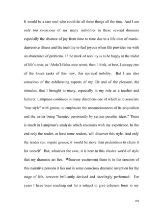 It would be a rare soul who could do all these things all the time. And I am
only too conscious of my many inabilities in these several domains
especially the absence of joy from time to time due to a life-time of manic-
depressive illness and the inability to feel joyous when life provides me with
an abundance of problems. If the mark of nobility is to be happy in the midst
of life’s tests, as ‘Abdu’l-Baha once wrote, then I think, at best, I occupy one
of the lower ranks of this new, this spiritual nobility. But I am also
conscious of the exhilarating aspects of my life and of the pleasure, the
stimulus, that I brought to many, especially in my role as a teacher and
lecturer. Lampman continues in many directions one of which is to associate
"true style" with genius, to emphasize the unconsciousness of its acquisition
and the writer being "haunted persistently by certain peculiar ideas." There
is much in Lampman's analysis which resonates with my experience. In the
end only the reader, at least some readers, will discover this style. And only
the reader can impute genius; it would be more than pretentious to claim it
for oneself! But, whatever the case, it is here in this elusive world of style
that my dramatic art lies. Whatever excitement there is in the creation of
this narrative persona it lies not in some conscious dramatic invention for the
stage of life, however brilliantly devised and dazzlingly performed. For
years I have been reaching out for a subject to give coherent form to my
492
 
