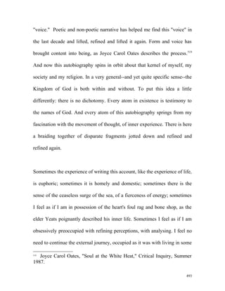 "voice." Poetic and non-poetic narrative has helped me find this "voice" in
the last decade and lifted, refined and lifted it again. Form and voice has
brought content into being, as Joyce Carol Oates describes the process.519
And now this autobiography spins in orbit about that kernel of myself, my
society and my religion. In a very general--and yet quite specific sense--the
Kingdom of God is both within and without. To put this idea a little
differently: there is no dichotomy. Every atom in existence is testimony to
the names of God. And every atom of this autobiography springs from my
fascination with the movement of thought, of inner experience. There is here
a braiding together of disparate fragments jotted down and refined and
refined again.
Sometimes the experience of writing this account, like the experience of life,
is euphoric; sometimes it is homely and domestic; sometimes there is the
sense of the ceaseless surge of the sea, of a fierceness of energy; sometimes
I feel as if I am in possession of the heart's foul rag and bone shop, as the
elder Yeats poignantly described his inner life. Sometimes I feel as if I am
obsessively preoccupied with refining perceptions, with analysing. I feel no
need to continue the external journey, occupied as it was with living in some
519
Joyce Carol Oates, "Soul at the White Heat," Critical Inquiry, Summer
1987.
493
 