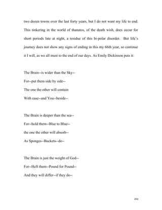 two dozen towns over the last forty years, but I do not want my life to end.
This tinkering in the world of thanatos, of the death wish, does occur for
short periods late at night, a residue of this bi-polar disorder. But life’s
journey does not show any signs of ending in this my 66th year, so continue
it I will, as we all must to the end of our days. As Emily Dickinson puts it:
The Brain--is wider than the Sky--
For--put them side by side--
The one the other will contain
With ease--and You--beside--
The Brain is deeper than the sea--
For--hold them--Blue to Blue--
the one the other will absorb--
As Sponges--Buckets--do--
The Brain is just the weight of God--
For--Heft them--Pound for Pound--
And they will differ--if they do--
494
 