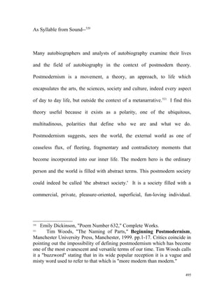 As Syllable from Sound--520
Many autobiographers and analysts of autobiography examine their lives
and the field of autobiography in the context of postmodern theory.
Postmodernism is a movement, a theory, an approach, to life which
encapsulates the arts, the sciences, society and culture, indeed every aspect
of day to day life, but outside the context of a metanarrative.521
I find this
theory useful because it exists as a polarity, one of the ubiquitous,
multitudinous, polarities that define who we are and what we do.
Postmodernism suggests, sees the world, the external world as one of
ceaseless flux, of fleeting, fragmentary and contradictory moments that
become incorporated into our inner life. The modern hero is the ordinary
person and the world is filled with abstract terms. This postmodern society
could indeed be called 'the abstract society.' It is a society filled with a
commercial, private, pleasure-oriented, superficial, fun-loving individual.
520
Emily Dickinson, "Poem Number 632," Complete Works.
521
Tim Woods, "The Naming of Parts," Beginning Postmodernism,
Manchester University Press, Manchester, 1999. pp.1-17. Critics coincide in
pointing out the impossibility of defining postmodernism which has become
one of the most evanescent and versatile terms of our time. Tim Woods calls
it a "buzzword" stating that in its wide popular reception it is a vague and
misty word used to refer to that which is "more modern than modern."
495
 