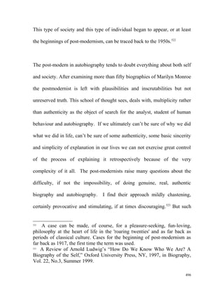 This type of society and this type of individual began to appear, or at least
the beginnings of post-modernism, can be traced back to the 1950s.522
The post-modern in autobiography tends to doubt everything about both self
and society. After examining more than fifty biographies of Marilyn Monroe
the postmodernist is left with plausibilities and inscrutabilities but not
unreserved truth. This school of thought sees, deals with, multiplicity rather
than authenticity as the object of search for the analyst, student of human
behaviour and autobiography. If we ultimately can’t be sure of why we did
what we did in life, can’t be sure of some authenticity, some basic sincerity
and simplicity of explanation in our lives we can not exercise great control
of the process of explaining it retrospectively because of the very
complexity of it all. The post-modernists raise many questions about the
difficulty, if not the impossibility, of doing genuine, real, authentic
biography and autobiography. I find their approach mildly chastening,
certainly provocative and stimulating, if at times discouraging.523
But such
522
A case can be made, of course, for a pleasure-seeking, fun-loving,
philosophy at the heart of life in the 'roaring twenties' and as far back as
periods of classical culture. Cases for the beginning of post-modernism as
far back as 1917, the first time the term was used.
523
A Review of Arnold Ludwig’s “How Do We Know Who We Are? A
Biography of the Self,” Oxford University Press, NY, 1997, in Biography,
Vol. 22, No.3, Summer 1999.
496
 
