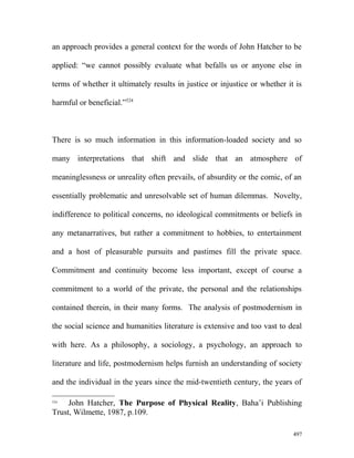 an approach provides a general context for the words of John Hatcher to be
applied: “we cannot possibly evaluate what befalls us or anyone else in
terms of whether it ultimately results in justice or injustice or whether it is
harmful or beneficial.”524
There is so much information in this information-loaded society and so
many interpretations that shift and slide that an atmosphere of
meaninglessness or unreality often prevails, of absurdity or the comic, of an
essentially problematic and unresolvable set of human dilemmas. Novelty,
indifference to political concerns, no ideological commitments or beliefs in
any metanarratives, but rather a commitment to hobbies, to entertainment
and a host of pleasurable pursuits and pastimes fill the private space.
Commitment and continuity become less important, except of course a
commitment to a world of the private, the personal and the relationships
contained therein, in their many forms. The analysis of postmodernism in
the social science and humanities literature is extensive and too vast to deal
with here. As a philosophy, a sociology, a psychology, an approach to
literature and life, postmodernism helps furnish an understanding of society
and the individual in the years since the mid-twentieth century, the years of
524
John Hatcher, The Purpose of Physical Reality, Baha’i Publishing
Trust, Wilmette, 1987, p.109.
497
 