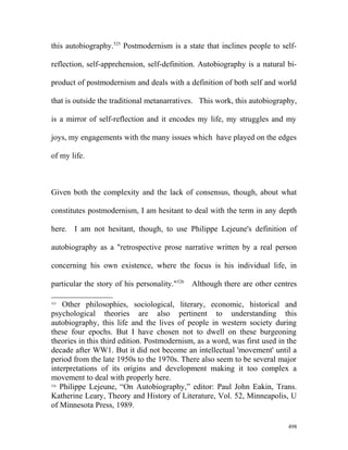 this autobiography.525
Postmodernism is a state that inclines people to self-
reflection, self-apprehension, self-definition. Autobiography is a natural bi-
product of postmodernism and deals with a definition of both self and world
that is outside the traditional metanarratives. This work, this autobiography,
is a mirror of self-reflection and it encodes my life, my struggles and my
joys, my engagements with the many issues which have played on the edges
of my life.
Given both the complexity and the lack of consensus, though, about what
constitutes postmodernism, I am hesitant to deal with the term in any depth
here. I am not hesitant, though, to use Philippe Lejeune's definition of
autobiography as a "retrospective prose narrative written by a real person
concerning his own existence, where the focus is his individual life, in
particular the story of his personality."526
Although there are other centres
525
Other philosophies, sociological, literary, economic, historical and
psychological theories are also pertinent to understanding this
autobiography, this life and the lives of people in western society during
these four epochs. But I have chosen not to dwell on these burgeoning
theories in this third edition. Postmodernism, as a word, was first used in the
decade after WW1. But it did not become an intellectual 'movement' until a
period from the late 1950s to the 1970s. There also seem to be several major
interpretations of its origins and development making it too complex a
movement to deal with properly here.
526
Philippe Lejeune, “On Autobiography,” editor: Paul John Eakin, Trans.
Katherine Leary, Theory and History of Literature, Vol. 52, Minneapolis, U
of Minnesota Press, 1989.
498
 
