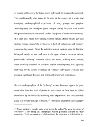 of interest in this work, the focus on my individual life is certainly paramont.
This autobiography also needs to be seen in the context of a wider and
emerging autobiographical experience of many groups and peoples.
Autobiography has undergone great changes during the years with which
this particular story is concerned, the last fifty years of the twentieth century.
It is seen now, much more among women writers, ethnic writers, gay and
lesbian writers, indeed the writings of a host of indigenous and minority
groups on the planet. Since the autobiographical tradition prior to this time
belonged mostly to men and men in the upper classes, women's voices,
particularly "ordinary" women's voices, and men's, ordinary men's voices,
were relatively unheard. In addition, earlier autobiography was typically
motivated by the desire of famous or "special" individuals to record and
preserve significant thoughts and historically important experiences.
Recent autobiographies of the 'ordinary' person, however, appear to grow
most often from the need of people to make sense of their lives, to define
themselves by intellectually mastering their experiences, and to locate their
place in a broader concept of history.527
There is an attempt in autobiography
527
These 'ordinary' people write what might be called 'the new literature of
obscurity.' They bring an immensely varied personal context to their
narratives. Their memoirs nevertheless share the common belief that the act
499
 