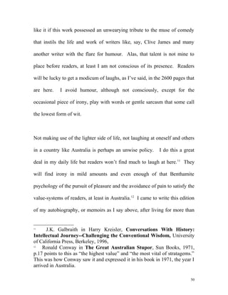 like it if this work possessed an unwearying tribute to the muse of comedy
that instils the life and work of writers like, say, Clive James and many
another writer with the flare for humour. Alas, that talent is not mine to
place before readers, at least I am not conscious of its presence. Readers
will be lucky to get a modicum of laughs, as I’ve said, in the 2600 pages that
are here. I avoid humour, although not consciously, except for the
occasional piece of irony, play with words or gentle sarcasm that some call
the lowest form of wit.
Not making use of the lighter side of life, not laughing at oneself and others
in a country like Australia is perhaps an unwise policy. I do this a great
deal in my daily life but readers won’t find much to laugh at here.11
They
will find irony in mild amounts and even enough of that Benthamite
psychology of the pursuit of pleasure and the avoidance of pain to satisfy the
value-systems of readers, at least in Australia.12
I came to write this edition
of my autobiography, or memoirs as I say above, after living for more than
11
J.K. Galbraith in Harry Kreisler, Conversations With History:
Intellectual Journey--Challenging the Conventional Wisdom, University
of California Press, Berkeley, 1996,
12
Ronald Conway in The Great Australian Stupor, Sun Books, 1971,
p.17 points to this as “the highest value” and “the most vital of stratagems.”
This was how Conway saw it and expressed it in his book in 1971, the year I
arrived in Australia.
50
 