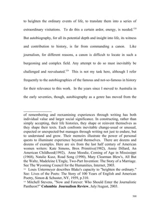 to heighten the ordinary events of life, to translate them into a series of
extraordinary visitations. To do this a certain ardor, energy, is needed.528
But autobiography, for all its potential depth and insight into life, its witness
and contribution to history, is far from commanding a canon. Like
journalism, for different reasons, a canon is difficult to locate in such a
burgeoning and complex field. Any attempt to do so must inevitably be
challenged and reevaluated.529
This is not my task here, although I refer
frequently to the autobiographies of the famous and not-so-famous in history
for their relevance to this work. In the years since I moved to Australia in
the early seventies, though, autobiography as a genre has moved from the
of remembering and reexamining experiences through writing has both
individual value and larger social significance. In constructing, rather than
simply accepting, their life histories, they shape or reinvent themselves as
they shape their texts. Each confronts inevitable change-usual or unusual,
expected or unexpected-but manages through writing not just to endure, but
to understand and grow. Their memoirs illustrate the power of personal
quests to illuminate experience beyond themselves. There are dozens and
dozens of examples. Here are six from the last half century of American
women writers: Kate Simons, Brox Primitive(1982), Annie Dillard, An
American Childhood(1992), Anne Moodie, Coming of Age in Mississippi
(1968), Natalie Kusz, Road Song (1990), Mary Clearman Blew's, All But
the Waltz, Madeleine L'Engle, Two-Part Invention: The Story of a Marriage.
See The Wyoming Council for the Humanities, Internet, 2003.
528
Louis Untermeyer describes Blake's capacity to "heighten the ordinary."
See: Lives of the Poets: The Story of 100 Years of English and American
Poetry, Simon & Schuster, NY, 1959, p.310.
529
Mitchell Stevens, "Now and Forever: Who Should Enter the Journalistic
Pantheon?” Columbia Journalism Review, July/August, 2003.
500
 