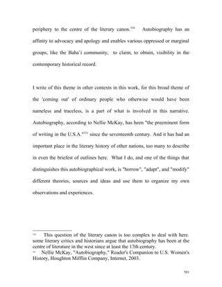 periphery to the centre of the literary canon.530
Autobiography has an
affinity to advocacy and apology and enables various oppressed or marginal
groups, like the Baha’i community, to claim, to obtain, visibility in the
contemporary historical record.
I write of this theme in other contexts in this work, for this broad theme of
the 'coming out' of ordinary people who otherwise would have been
nameless and traceless, is a part of what is involved in this narrative.
Autobiography, according to Nellie McKay, has been "the preeminent form
of writing in the U.S.A."531
since the seventeenth century. And it has had an
important place in the literary history of other nations, too many to describe
in even the briefest of outlines here. What I do, and one of the things that
distinguishes this autobiographical work, is "borrow", "adapt", and "modify"
different theories, sources and ideas and use them to organize my own
observations and experiences.
530
This question of the literary canon is too complex to deal with here.
some literary critics and historians argue that autobiography has been at the
centre of literature in the west since at least the 17th century.
531
Nellie McKay, "Autobiography," Reader's Companion to U.S. Women's
History, Houghton Mifflin Company, Internet, 2003.
501
 