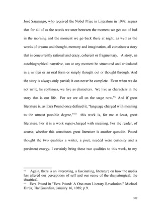José Saramago, who received the Nobel Prize in Literature in 1998, argues
that for all of us the words we utter between the moment we get out of bed
in the morning and the moment we go back there at night, as well as the
words of dreams and thought, memory and imagination, all constitute a story
that is concurrently rational and crazy, coherent or fragmentary. A story, an
autobiographical narrative, can at any moment be structured and articulated
in a written or an oral form or simply thought out or thought through. And
the story is always only partial; it can never be complete. Even when we do
not write, he continues, we live as characters. We live as characters in the
story that is our life. For we are all on the stage now.532
And if great
literature is, as Ezra Pound once defined it, "language charged with meaning
to the utmost possible degree,"533
this work is, for me at least, great
literature. For it is a work super-charged with meaning. For the reader, of
course, whether this constitutes great literature is another question. Pound
thought the two qualities a writer, a poet, needed were curiosity and a
persistent energy. I certainly bring these two qualities to this work, to my
532
Again, there is an interesting, a fascinating, literature on how the media
has altered our perceptions of self and our sense of the dramaturgical, the
theatrical.
533
Ezra Pound in "Ezra Pound: A One-man Literary Revolution," Michael
Dirda, The Guardian, January 16, 1989, p.9.
502
 