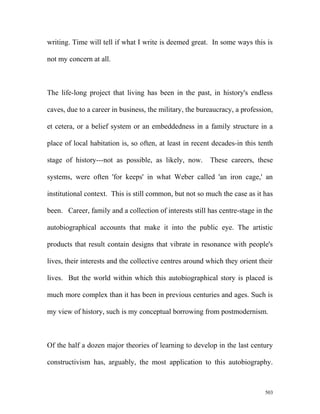 writing. Time will tell if what I write is deemed great. In some ways this is
not my concern at all.
The life-long project that living has been in the past, in history's endless
caves, due to a career in business, the military, the bureaucracy, a profession,
et cetera, or a belief system or an embeddedness in a family structure in a
place of local habitation is, so often, at least in recent decades-in this tenth
stage of history---not as possible, as likely, now. These careers, these
systems, were often 'for keeps' in what Weber called 'an iron cage,' an
institutional context. This is still common, but not so much the case as it has
been. Career, family and a collection of interests still has centre-stage in the
autobiographical accounts that make it into the public eye. The artistic
products that result contain designs that vibrate in resonance with people's
lives, their interests and the collective centres around which they orient their
lives. But the world within which this autobiographical story is placed is
much more complex than it has been in previous centuries and ages. Such is
my view of history, such is my conceptual borrowing from postmodernism.
Of the half a dozen major theories of learning to develop in the last century
constructivism has, arguably, the most application to this autobiography.
503
 
