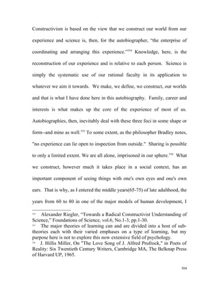 Constructivism is based on the view that we construct our world from our
experience and science is, then, for the autobiographer, “the enterprise of
coordinating and arranging this experience.”534
Knowledge, here, is the
reconstruction of our experience and is relative to each person. Science is
simply the systematic use of our rational faculty in its application to
whatever we aim it towards. We make, we define, we construct, our worlds
and that is what I have done here in this autobiography. Family, career and
interests is what makes up the core of the experience of most of us.
Autobiographies, then, inevitably deal with these three foci in some shape or
form--and mine as well.535
To some extent, as the philosopher Bradley notes,
"no experience can lie open to inspection from outside." Sharing is possible
to only a limited extent. We are all alone, imprisoned in our sphere.536
What
we construct, however much it takes place in a social context, has an
important component of seeing things with one's own eyes and one's own
ears. That is why, as I entered the middle years(65-75) of late adulthood, the
years from 60 to 80 in one of the major models of human development, I
534
Alexander Riegler, “Towards a Radical Constructivist Understanding of
Science,” Foundations of Science, vol.6, No.1-3, pp.1-30.
535
The major theories of learning can and are divided into a host of sub-
theories each with their varied emphases on a type of learning, but my
purpose here is not to explore this now extensive field of psychology.
536
J. Hillis Miller, On "The Love Song of J. Alfred Prufrock," in Poets of
Reality: Six Twentieth Century Writers, Cambridge MA, The Belknap Press
of Harvard UP, 1965.
504
 