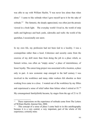 was able to say with William Hazlitt, "I was never less alone than when
alone." I came to like solitude when I gave myself up to it for the sake of
solitude.537
The fantastic, the deeply appreciated, was often just the prosaic
viewed in a fresh light. The everyday world I lived in, the world of strip
malls and highways and back yards, sidewalks and walls: the world of the
quotidian, I occasionally saw anew.
In my own life, my profession had not been tied to a locality. I was a
cosmopolitan rather than a local. Coherence and security came from the
exercise of my skill more than from doing the job in a place which, as
Sennett writes, was often an "empty arena," a place of intermittence, of
lesser loyalty. The career-long project was associated with a location, a place
only in part. A new economic map emerged in the half century I was
involved in the workforce and many older workers felt obsolete as their
working lives came to a close. I wanted out of the workforce by my fifties
and experienced a sense of relief rather than failure when I retired at 55.538
My consanguineal family(birth) became, by stages from the age of 21 to 33
537
These expressions on the experience of solitude come from The Letters
of William Hazlitt, Internet Site, 2004.
538
This concept of a sense of place I come back to in this autobiography
because it is a very central, a very important, part of the whole of life
experience, certainly mine.
505
 
