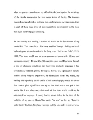 when my parents passed away, my affinal family(marriage) as the sociology
of the family demarcates the two major types of family. My interests
changed and developed as well and this autobiography provides more detail
in each of these three areas of autobiographical investigation in the more
than eight hundred pages remaining.
As the century was ending, I wanted to attend to the inwardness of my
mental life. This inwardness, this inner world of thought, feeling and wish
had undergone a transformation in the forty years I had been a Baha'i, 1959-
1999. This inner world was not some permanent, inescapable, lifelong and
unchanging reality. By my fifty-fifth year this inner world had gone through
a host of changes; something new had been gradually acquired; it had
accumulated, widened, grown, developed. It was, too, a product of cultural
history, of my religious experience, my reading and study. My poetry, my
writing and especially earlier drafts of this autobiography made me aware
that I could give myself over and up to this inner world and put it into
words. But I was also aware that much of this inner world could not be
articulated by language. I simply had to admit defeat in the face of the
inability of my ear, as Baha'u'llah wrote, "to hear" or for my "heart to
understand." Perhaps, Geoffrey Hartman put the idea aptly when he wrote
506
 