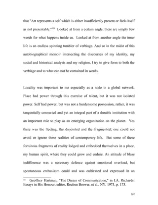 that "Art represents a self which is either insufficiently present or feels itself
as not presentable."539
Looked at from a certain angle, there are simply few
words for what happens inside us. Looked at from another angle the inner
life is an endless spinning tumbler of verbiage. And so in the midst of this
autobiographical memoir intersecting the discourses of my identity, my
social and historical analysis and my religion, I try to give form to both the
verbiage and to what can not be contained in words.
Locality was important to me especially as a node in a global network.
Place had power through this exercise of talent, but it was not isolated
power. Self had power, but was not a burdensome possession, rather, it was
tangentially connected and yet an integral part of a durable institution with
an important role to play as an emerging organization on the planet. Yes
there was the fleeting, the disjointed and the fragmented; one could not
avoid or ignore these realities of contemporary life. But some of these
fortuitous fragments of reality lodged and embedded themselves in a place,
my human spirit, where they could grow and endure. An attitude of blase
indifference was a necessary defence against emotional overload, but
spontaneous enthusiasm could and was cultivated and expressed in an
539
Geoffrey Hartman, "The Dream of Communication," in I.A. Richards:
Essays in His Honour, editor, Reuben Brower, et al., NY, 1973, p. 173.
507
 
