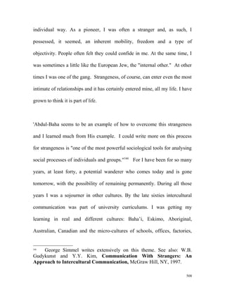 individual way. As a pioneer, I was often a stranger and, as such, I
possessed, it seemed, an inherent mobility, freedom and a type of
objectivity. People often felt they could confide in me. At the same time, I
was sometimes a little like the European Jew, the "internal other." At other
times I was one of the gang. Strangeness, of course, can enter even the most
intimate of relationships and it has certainly entered mine, all my life. I have
grown to think it is part of life.
'Abdul-Baha seems to be an example of how to overcome this strangeness
and I learned much from His example. I could write more on this process
for strangeness is "one of the most powerful sociological tools for analysing
social processes of individuals and groups."540
For I have been for so many
years, at least forty, a potential wanderer who comes today and is gone
tomorrow, with the possibility of remaining permanently. During all those
years I was a sojourner in other cultures. By the late sixties intercultural
communication was part of university curriculums. I was getting my
learning in real and different cultures: Baha’i, Eskimo, Aboriginal,
Australian, Canadian and the micro-cultures of schools, offices, factories,
540
George Simmel writes extensively on this theme. See also: W.B.
Gudykunst and Y.Y. Kim, Communication With Strangers: An
Approach to Intercultural Communication, McGraw Hill, NY, 1997.
508
 