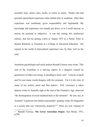 assembly lines, mines, taxis, trucks, et cetera, et cetera. People who had
personal intercultural experience often landed jobs in academia. Here their
experience was confirmed, given respectability and legitimated. My
knowledge and experience was usually put down, or so I recall anyway, to
merely the personal or subjective. It was this setting, this intellectual
milieux, that led me getting a post in August 1973 as a Senior Tutor in
Human Relations in Tasmania at a College of Advanced Education. My
sojourn in the world of intercultural experience was, by then, well on the
road.
Australian psychologist and social analyst Ronald Conway once wrote, "The
soul of the Australian is a starving captive in a dungeon created by
generations of either not caring, or dreading to show care". Conway is harsh
and I'm sure many would disagree with his comment. Yet it is the view of
many of our writers, poets and film makers. D.H. Lawrence, a rather
famous visitor to Australia right at the start of the Formative Age, observed
"the disintegration of social mankind back to the elements". He saw, too, in
Australia "a generous but shallow personality" groping vainly for integration
in a society that was "chronically skeptical."541
There are now volumes of
541
Ronald Conway, The Great Australian Stupor, Sun Books, 1971,
p.256.
509
 