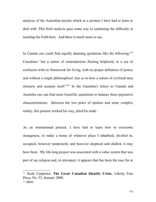 analyses of the Australian psyche which as a pioneer I have had to learn to
deal with. This brief analysis goes some way to explaining the difficulty in
teaching the Faith here. And there is much more to say.
In Canada one could find equally damning quotations like the following:542
Canadians “are a nation of contradictions floating helplessly in a sea of
confusion with no framework for living, with no proper definition of justice
and without a single philosophical clue as to how a nation of civilized men
interacts and sustains itself."543
In the Guardian's letters to Canada and
Australia one can find more honorific quotations to balance these pejorative
characterizations. Between the two poles of opinion and some complex
reality, this pioneer worked his way, plied his trade.
As an international pioneer, I have had to learn how to overcome
strangeness, to make a home of whatever place I inhabited, dwelled in,
occupied, however temporarily and however skeptical and shallow it may
have been. My life-long project was associated with a value system that was
part of my religion and, in retrospect, it appears that has been the case for at
542
Scott Carpenter, The Great Canadian Identity Crisis, Liberty Free
Press, No. 53, January 2000.
543
idem
510
 