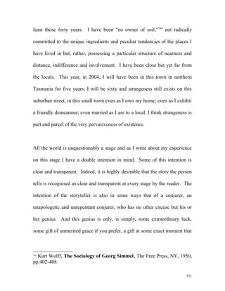 least those forty years. I have been "no owner of soil,"544
not radically
committed to the unique ingredients and peculiar tendencies of the places I
have lived in but, rather, possessing a particular structure of nearness and
distance, indifference and involvement. I have been close but yet far from
the locals. This year, in 2004, I will have been in this town in northern
Tasmania for five years; I will be sixty and strangeness still exists on this
suburban street, in this small town even as I own my home; even as I exhibit
a friendly demeanour; even married as I am to a local. I think strangeness is
part and parcel of the very pervasiveness of existence.
All the world is unquestionably a stage and as I write about my experience
on this stage I have a double intention in mind. Some of this intention is
clear and transparent. Indeed, it is highly desirable that the story the person
tells is recognised as clear and transparent at every stage by the reader. The
intention of the storyteller is also in some ways that of a conjurer, an
unapologetic and unrepentant conjurer, who has no other excuse but his or
her genius. And this genius is only, is simply, some extraordinary luck,
some gift of unmerited grace if you prefer, a gift at some exact moment that
544
Kurt Wolff, The Sociology of Georg Simmel, The Free Press, NY, 1950,
pp.402-408.
511
 
