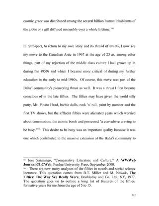 cosmic grace was distributed among the several billion human inhabitants of
the globe or a gift diffused insensibly over a whole lifetime.545
In retrospect, to return to my own story and its thread of events, I now see
my move to the Canadian Artic in 1967 at the age of 23 as, among other
things, part of my rejection of the middle class culture I had grown up in
during the 1950s and which I became more critical of during my further
education in the early to mid-1960s. Of course, this move was part of the
Baha'i community's pioneering thrust as well. It was a thrust I first became
conscious of in the late fifties. The fifties may have given the world silly
putty, Mr. Potato Head, barbie dolls, rock 'n' roll, paint by number and the
first TV shows, but the affluent fifties were alienated years which worried
about communism, the atomic bomb and possessed "a convulsive craving to
be busy."546
This desire to be busy was an important quality because it was
one which contributed to the massive extension of the Baha'i community to
545
Jose Saramago, “Comparative Literature and Culture,” A WWWeb
Journal CLCWeb, Purdue University Press, September 2000.
546
There are now many analyses of the fifties in novels and social science
literature. This quotation comes from D.T. Miller and M. Nowak, The
Fifties: The Way We Really Were, Doubleday and Co. Ltd., NY, 1977.
The quotation goes on to outline a long list of features of the fifties,
formative years for me from the age of 5 to 15.
512
 