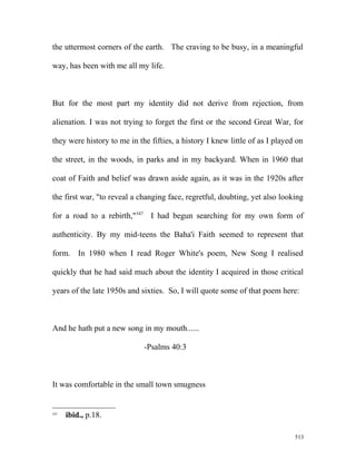 the uttermost corners of the earth. The craving to be busy, in a meaningful
way, has been with me all my life.
But for the most part my identity did not derive from rejection, from
alienation. I was not trying to forget the first or the second Great War, for
they were history to me in the fifties, a history I knew little of as I played on
the street, in the woods, in parks and in my backyard. When in 1960 that
coat of Faith and belief was drawn aside again, as it was in the 1920s after
the first war, "to reveal a changing face, regretful, doubting, yet also looking
for a road to a rebirth,"547
I had begun searching for my own form of
authenticity. By my mid-teens the Baha'i Faith seemed to represent that
form. In 1980 when I read Roger White's poem, New Song I realised
quickly that he had said much about the identity I acquired in those critical
years of the late 1950s and sixties. So, I will quote some of that poem here:
And he hath put a new song in my mouth......
-Psalms 40:3
It was comfortable in the small town smugness
547
ibid., p.18.
513
 