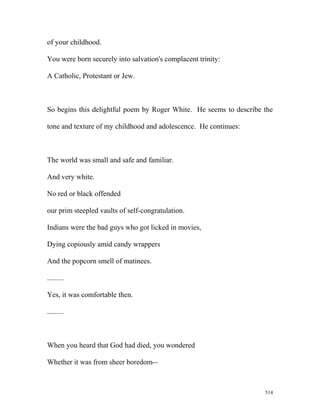 of your childhood.
You were born securely into salvation's complacent trinity:
A Catholic, Protestant or Jew.
So begins this delightful poem by Roger White. He seems to describe the
tone and texture of my childhood and adolescence. He continues:
The world was small and safe and familiar.
And very white.
No red or black offended
our prim steepled vaults of self-congratulation.
Indians were the bad guys who got licked in movies,
Dying copiously amid candy wrappers
And the popcorn smell of matinees.
.........
Yes, it was comfortable then.
.........
When you heard that God had died, you wondered
Whether it was from sheer boredom--
514
 