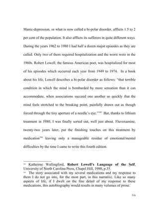 Manic-depression, or what is now called a bi-polar disorder, afflicts 1.5 to 2
per cent of the population. It also afflicts its sufferers in quite different ways.
During the years 1962 to 1980 I had half a dozen major episodes as they are
called. Only two of them required hospitalization and the worst were in the
1960s. Robert Lowell, the famous American poet, was hospitalized for most
of his episodes which occurred each year from 1949 to 1974. In a book
about his life, Lowell describes a bi-polar disorder as follows: “that terrible
condition in which the mind is bombarded by more sensation than it can
accommodate, when associations succeed one another so quickly that the
mind feels stretched to the breaking point, painfully drawn out as though
forced through the tiny aperture of a needle’s eye.”549
But, thanks to lithium
treatment in 1980, I was finally sorted out, well just about. Fluvoxamine,
twenty-two years later, put the finishing touches on this treatment by
medication550
leaving only a manageable residue of emotional/mental
difficulties by the time I came to write this fourth edition.
549
Katheirne Wallingford, Robert Lowell’s Language of the Self,
University of North Carolina Press, Chapel Hill, 1988, p.35.
550
The story associated with my several medications and my response to
them I do not go into, for the most part, in this narrative. Like so many
aspects of life, if I dwelt on the fine detail of my response to these
medications, this autobiography would results in many volumes of prose.
516
 