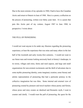 Due to the most extreme of my episodes in 1968, I had to leave the Canadian
Arctic and return to Ontario in June of 1968. Here is a poem, a reflection on
the process of pioneering, written over thirty years later. It is a poem that
puts this Arctic part of my venture, August 1967 to June 1968, in
perspective. I wrote about:
THE PULL OF PIONEERING
I would not want anyone to be under any illusions regarding the pioneering
experience, at least the experience that was mine and many others in the last
half of the twentieth and early twenty-first centuries. I would not want to
see future men and women looking anxiously back in history’s landscape, in
its towns, villages and cities, farms and rural aspects, and large and small
organizations for non-existent excitements and the thrill of adventure due to
some mythic pioneering identity, some imaginary creation, some literary and
artistic representation of pioneering that had a particular potency in the
collective imagination but was false. Some internal and external view of
pioneering created by pioneers and travel teachers whose poetry and fiction,
whose prose and story creates an idealised and Romantic myth, I want to
counter and clarify. I would want the pull of pioneering, the quest for the
517
 